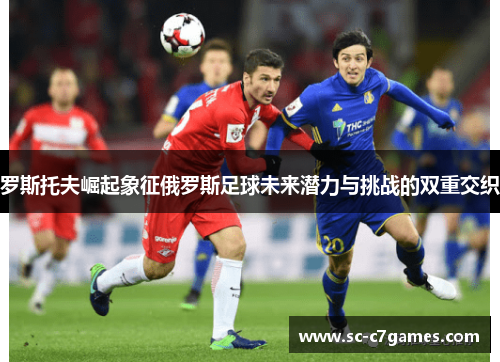 罗斯托夫崛起象征俄罗斯足球未来潜力与挑战的双重交织