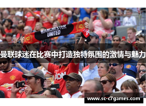 曼联球迷在比赛中打造独特氛围的激情与魅力 曼联球迷在比赛中打造独特氛围的激情与魅力