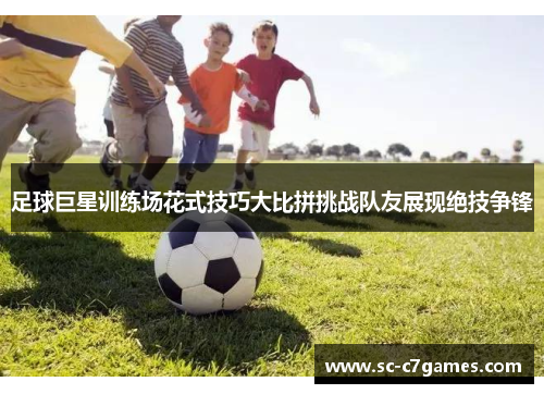 足球巨星训练场花式技巧大比拼挑战队友展现绝技争锋 足球巨星训练场花式技巧大比拼挑战队友展现绝技争锋